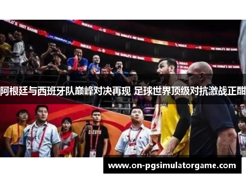 阿根廷与西班牙队巅峰对决再现 足球世界顶级对抗激战正酣
