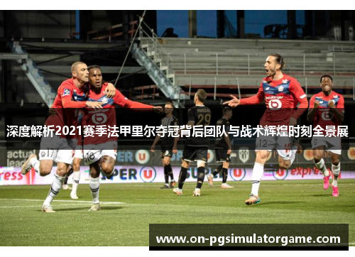 深度解析2021赛季法甲里尔夺冠背后团队与战术辉煌时刻全景展