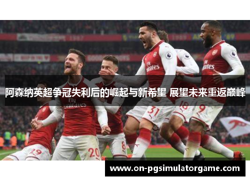阿森纳英超争冠失利后的崛起与新希望 展望未来重返巅峰