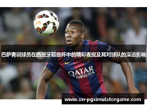 巴萨青训球员在西班牙超级杯中的精彩表现及其对球队的深远影响