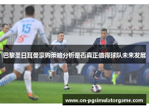 巴黎圣日耳曼豪购策略分析是否真正值得球队未来发展