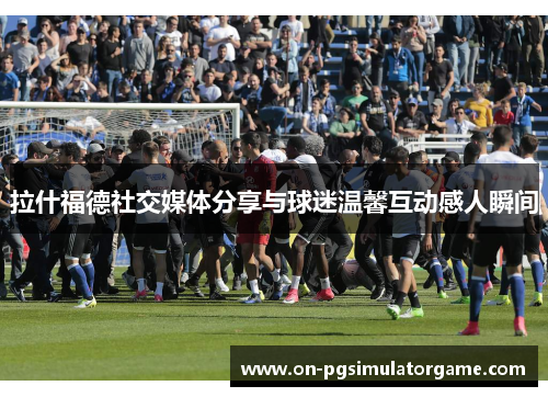拉什福德社交媒体分享与球迷温馨互动感人瞬间 拉什福德社交媒体分享与球迷温馨互动感人瞬间