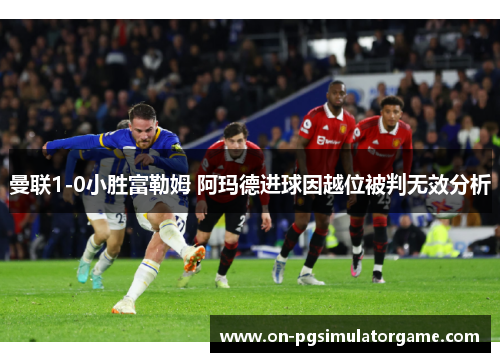 曼联1-0小胜富勒姆 阿玛德进球因越位被判无效分析