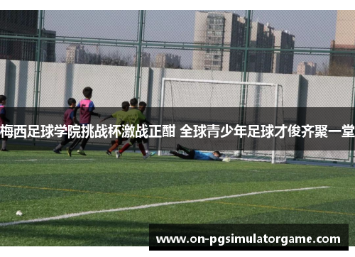 梅西足球学院挑战杯激战正酣 全球青少年足球才俊齐聚一堂 梅西足球学院挑战杯激战正酣 全球青少年足球才俊齐聚一堂