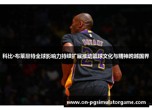科比·布莱恩特全球影响力持续扩展推动篮球文化与精神跨越国界